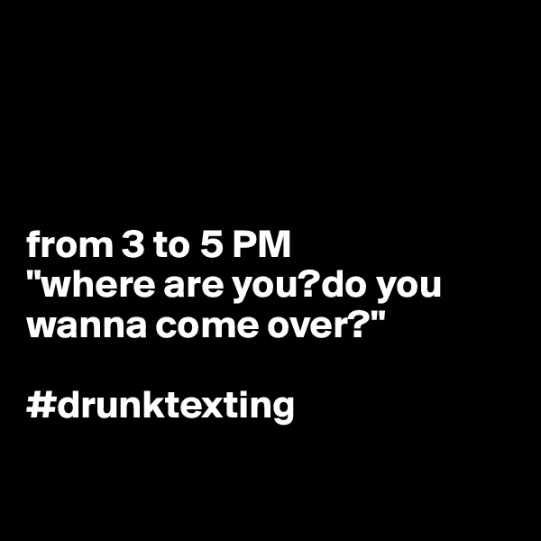 




from 3 to 5 PM
"where are you?do you wanna come over?"

#drunktexting

