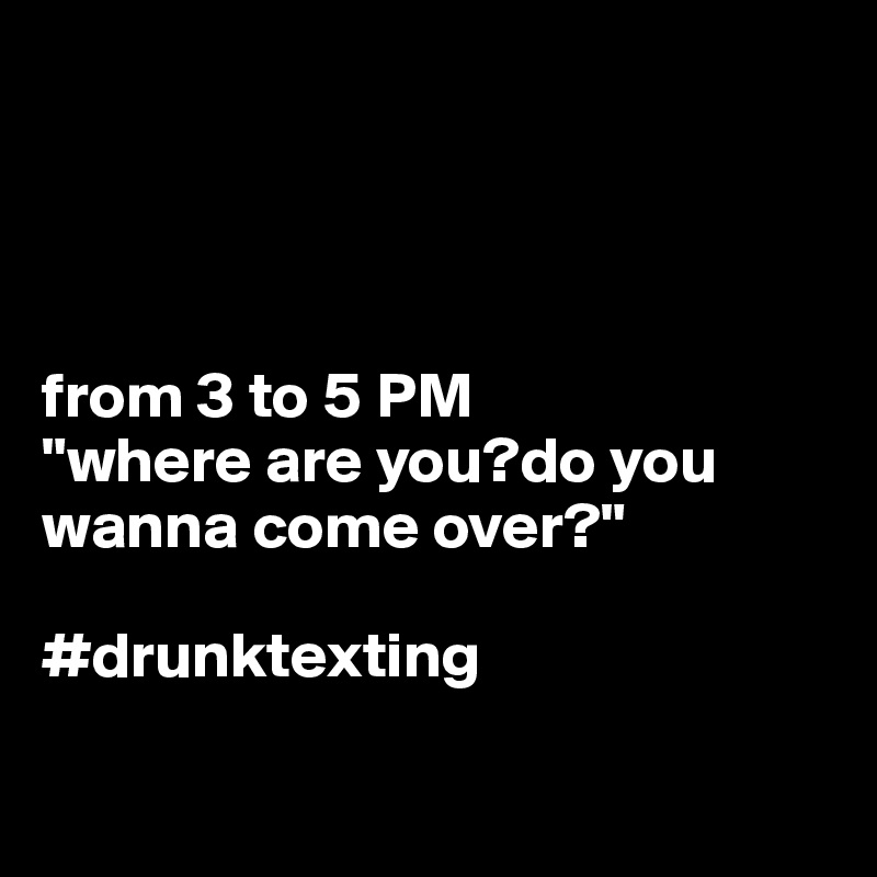




from 3 to 5 PM
"where are you?do you wanna come over?"

#drunktexting

