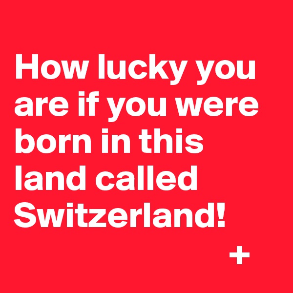 
How lucky you are if you were born in this land called Switzerland!
                             +