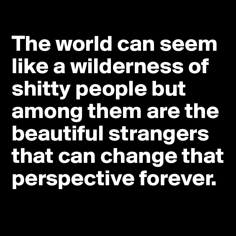 
The world can seem like a wilderness of shitty people but among them are the beautiful strangers that can change that perspective forever. 
