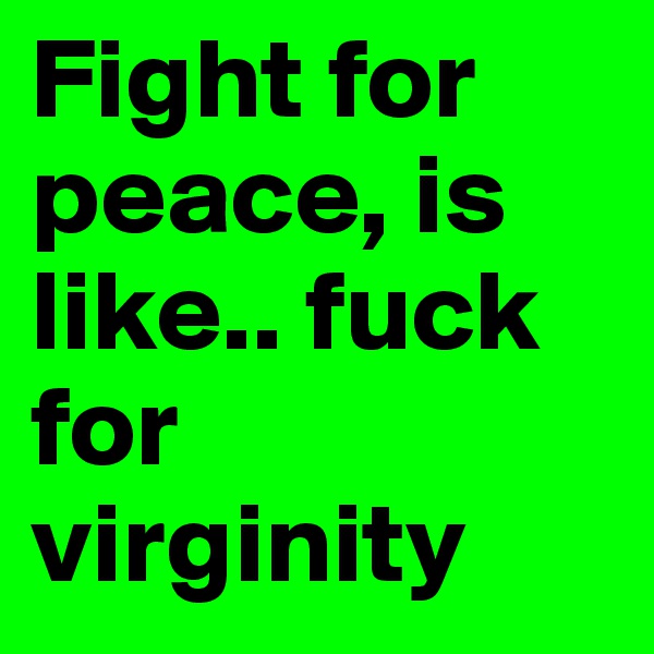 Fight for peace, is like.. fuck for virginity