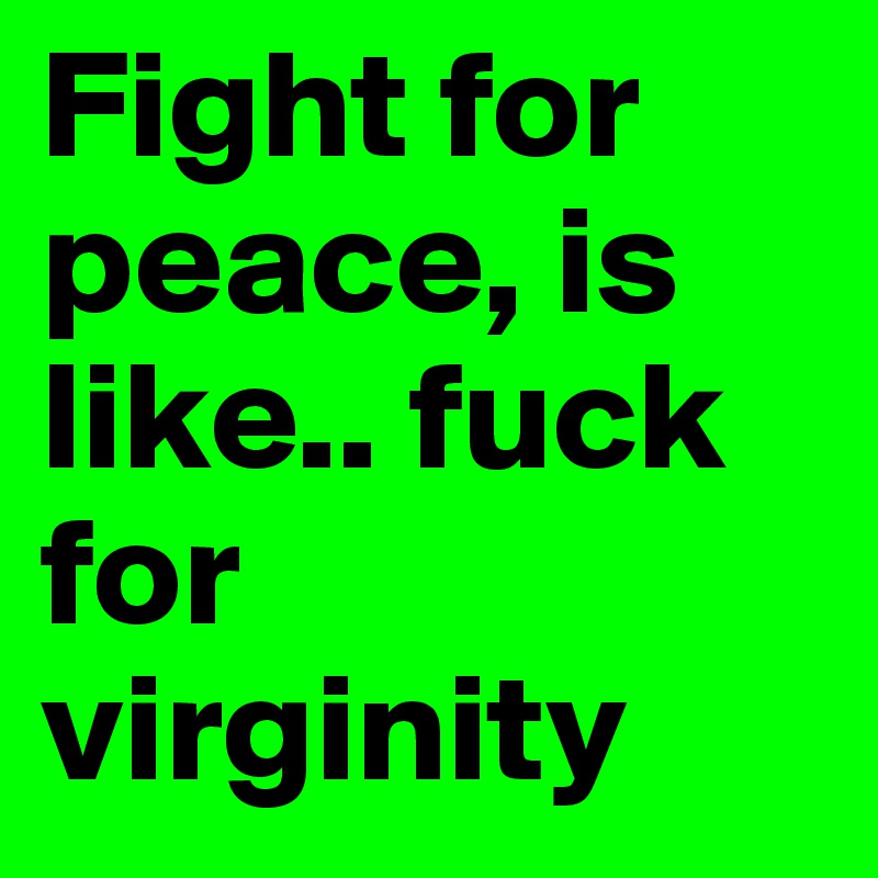 Fight for peace, is like.. fuck for virginity