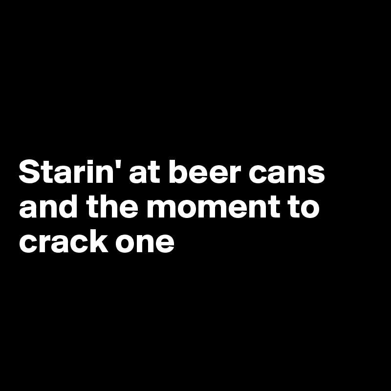 



Starin' at beer cans and the moment to crack one


