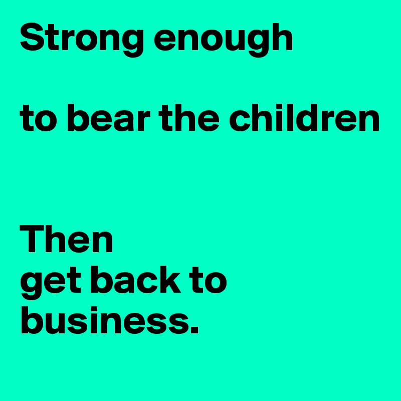 Strong enough 

to bear the children


Then 
get back to business.