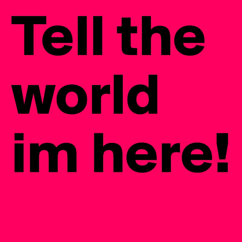 Tell the world im here!