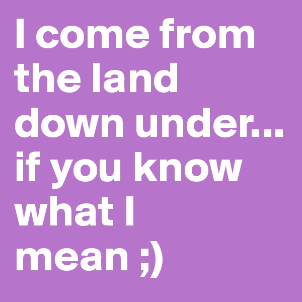 I come from the land down under... if you know what I mean ;)