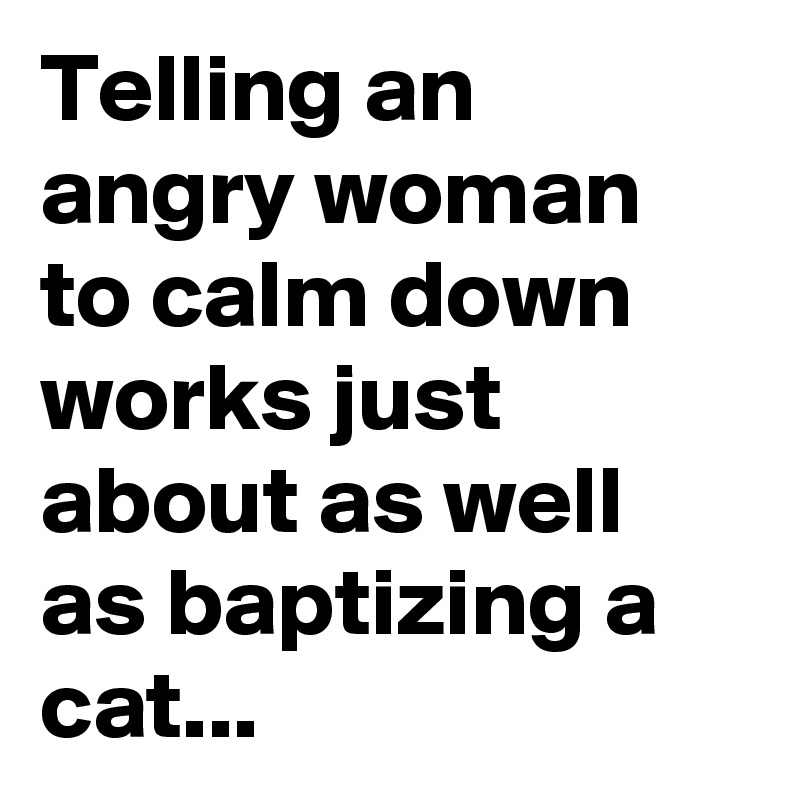 Telling an angry woman to calm down works just about as well as baptizing a cat...