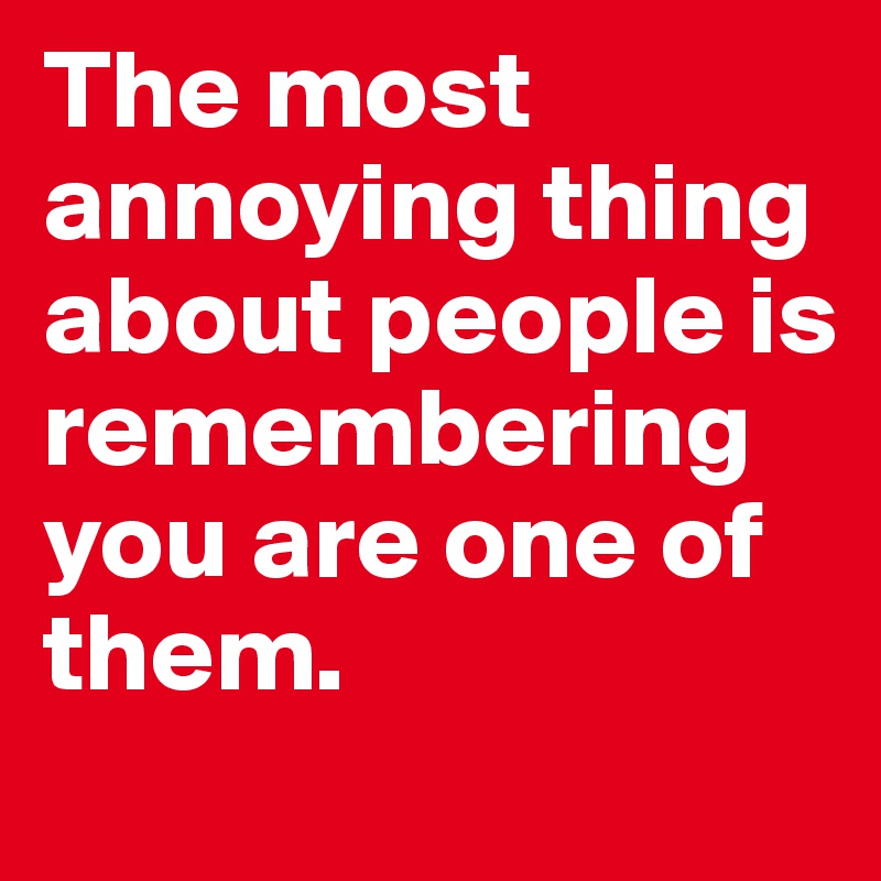 the-most-annoying-thing-about-people-is-remembering-you-are-one-of-them