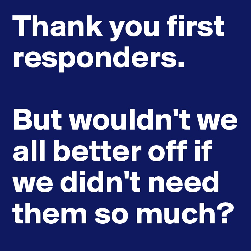 Thank you first responders.

But wouldn't we all better off if we didn't need them so much?