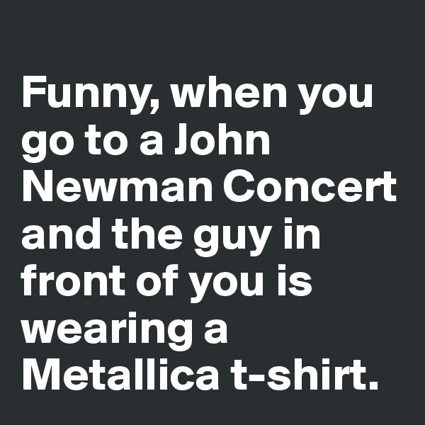 
Funny, when you go to a John 
Newman Concert and the guy in front of you is wearing a Metallica t-shirt. 