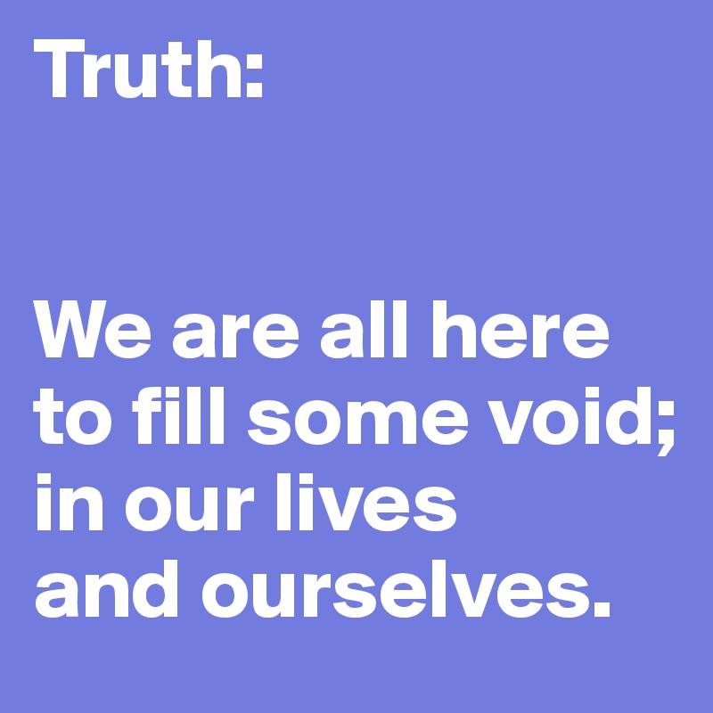 Truth:


We are all here to fill some void; 
in our lives 
and ourselves.