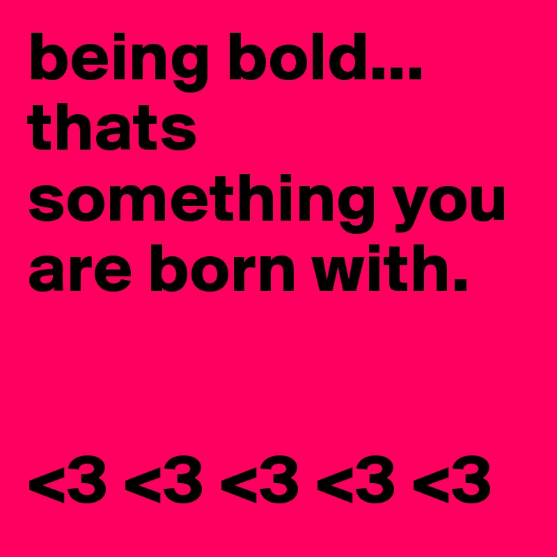 being bold... thats something you are born with.     


<3 <3 <3 <3 <3