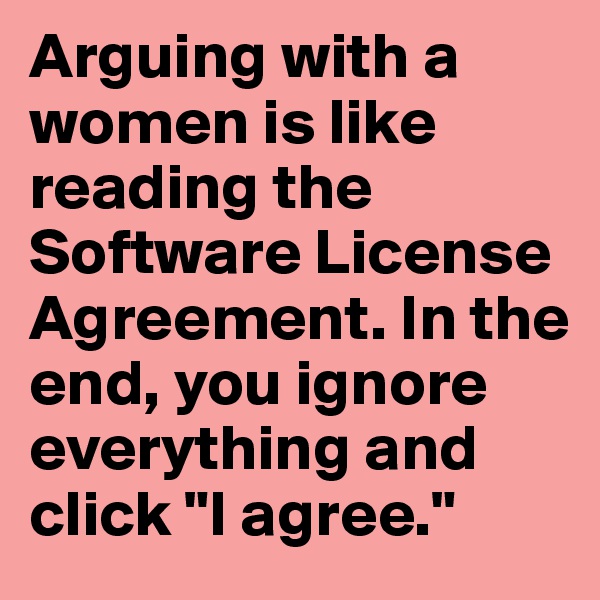 Arguing with a women is like reading the Software License Agreement. In the end, you ignore everything and click "I agree."