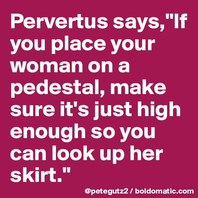 Pervertus says,"If you place your woman on a pedestal, make sure it's just high enough so you can look up her skirt."