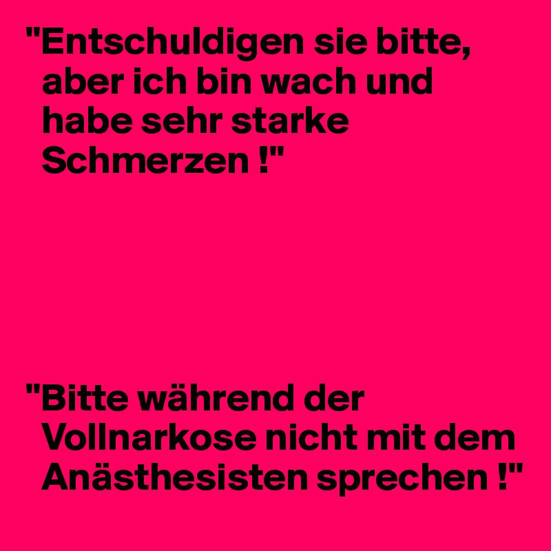 "Entschuldigen sie bitte, 
  aber ich bin wach und 
  habe sehr starke 
  Schmerzen !"





"Bitte während der 
  Vollnarkose nicht mit dem 
  Anästhesisten sprechen !"