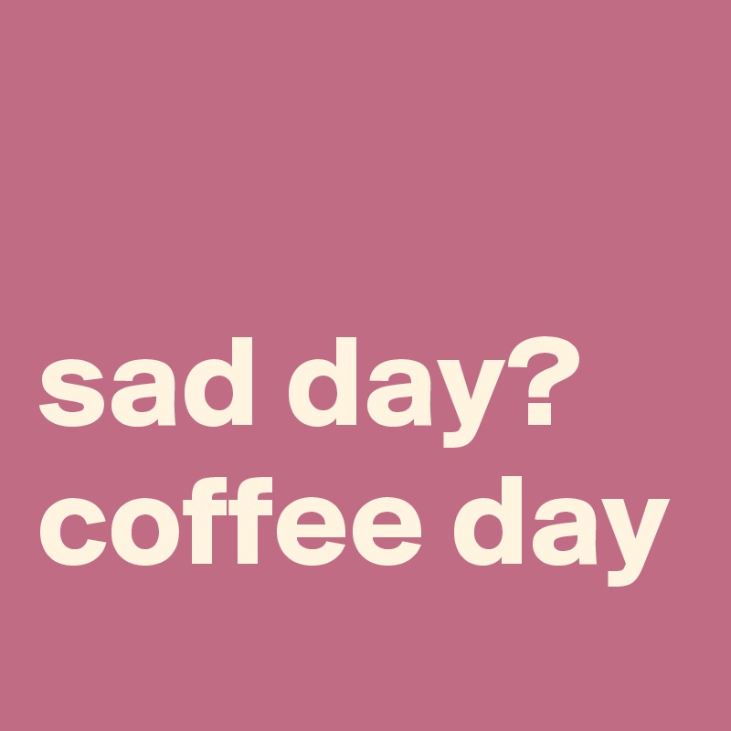 

sad day?
coffee day