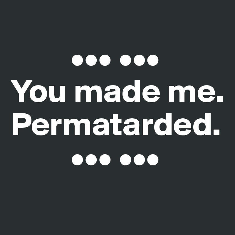 
         ••• •••
You made me. Permatarded.
         ••• •••
