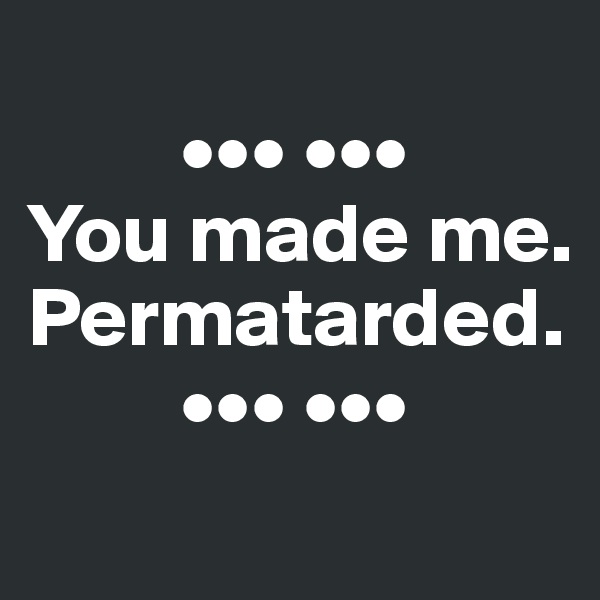 
         ••• •••
You made me. Permatarded.
         ••• •••
