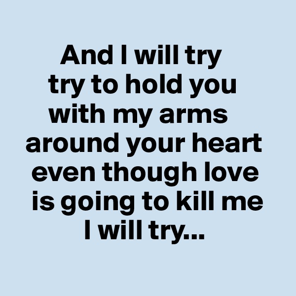        
        And I will try
      try to hold you
      with my arms 
  around your heart      
   even though love
   is going to kill me
            I will try...
