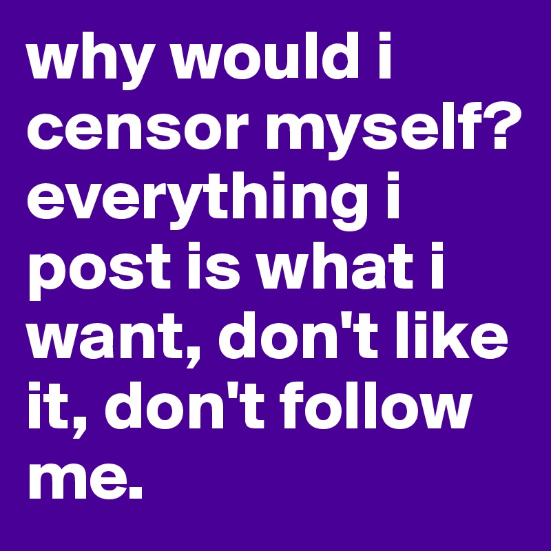 why would i censor myself? everything i post is what i want, don't like it, don't follow me. 