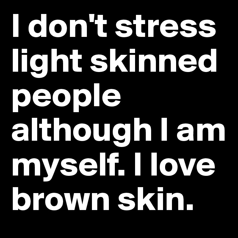 I don't stress light skinned people although I am myself. I love brown skin. 