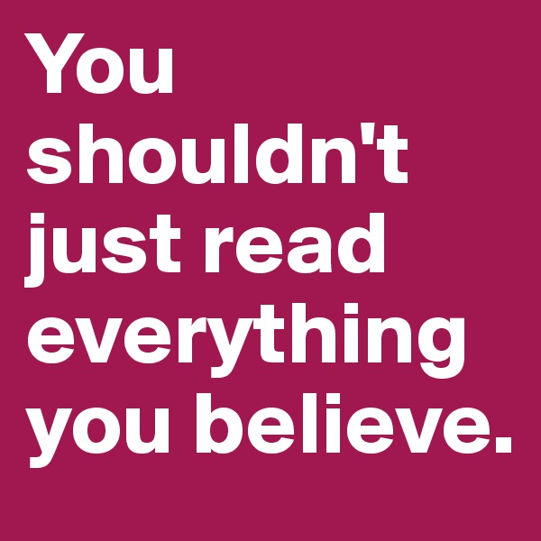 You shouldn't just read everything you believe.