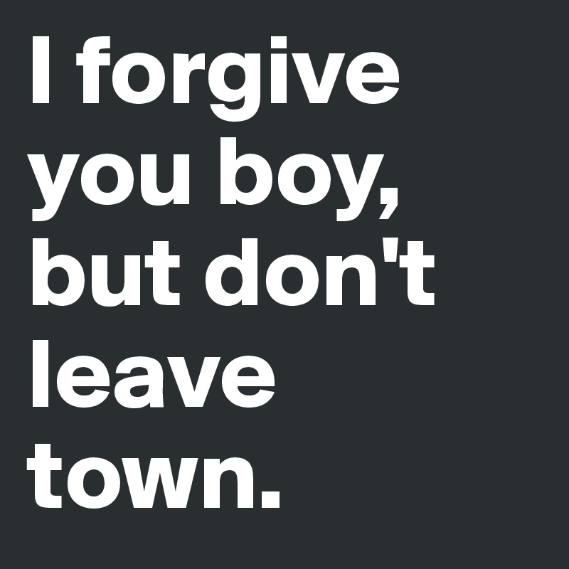 I forgive you boy, but don't leave town.