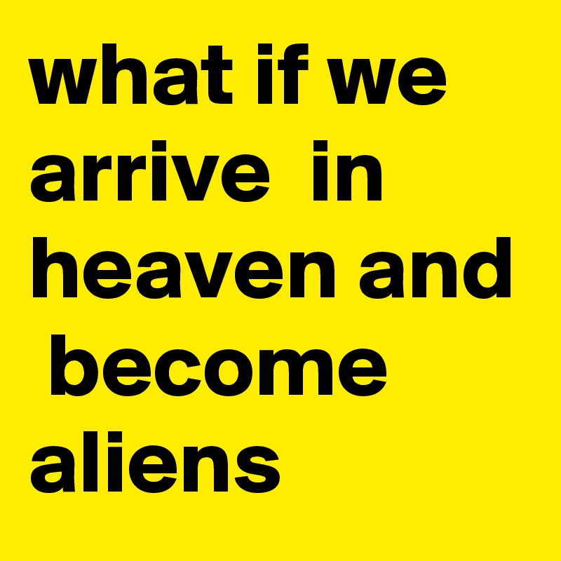 what if we arrive  in heaven and  become aliens