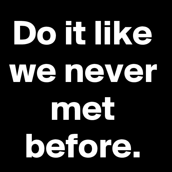Do it like we never met before.