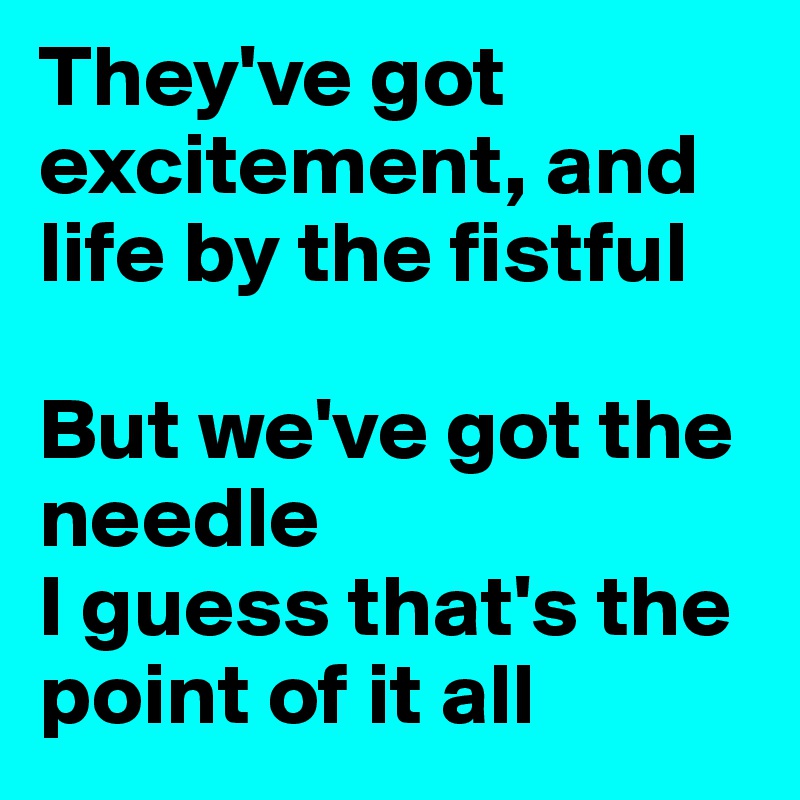 They've got excitement, and life by the fistful

But we've got the needle
I guess that's the point of it all
