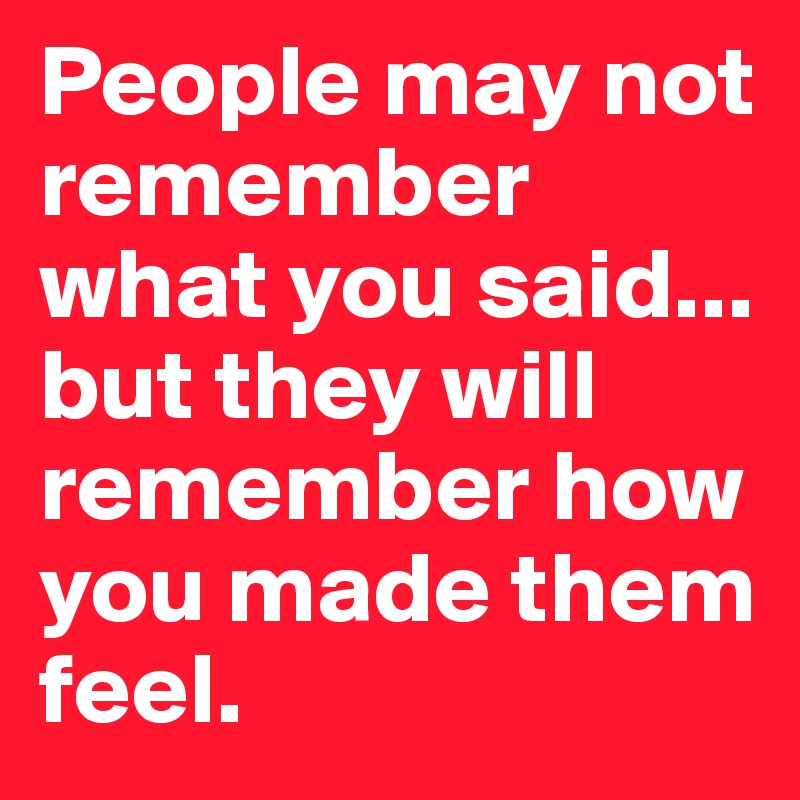 People May Not Remember What You Said But They Will Remember How You