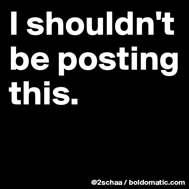 I shouldn't be posting this.
