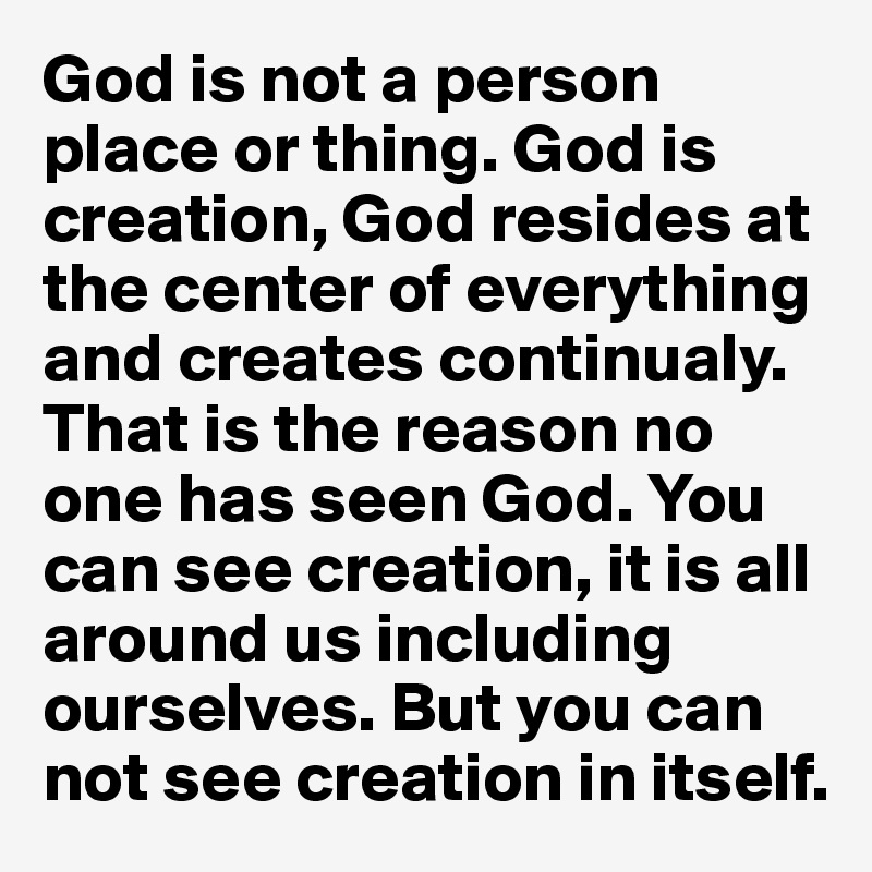 God is not a person place or thing. God is creation, God resides at the center of everything and creates continualy. That is the reason no one has seen God. You can see creation, it is all around us including ourselves. But you can not see creation in itself. 
