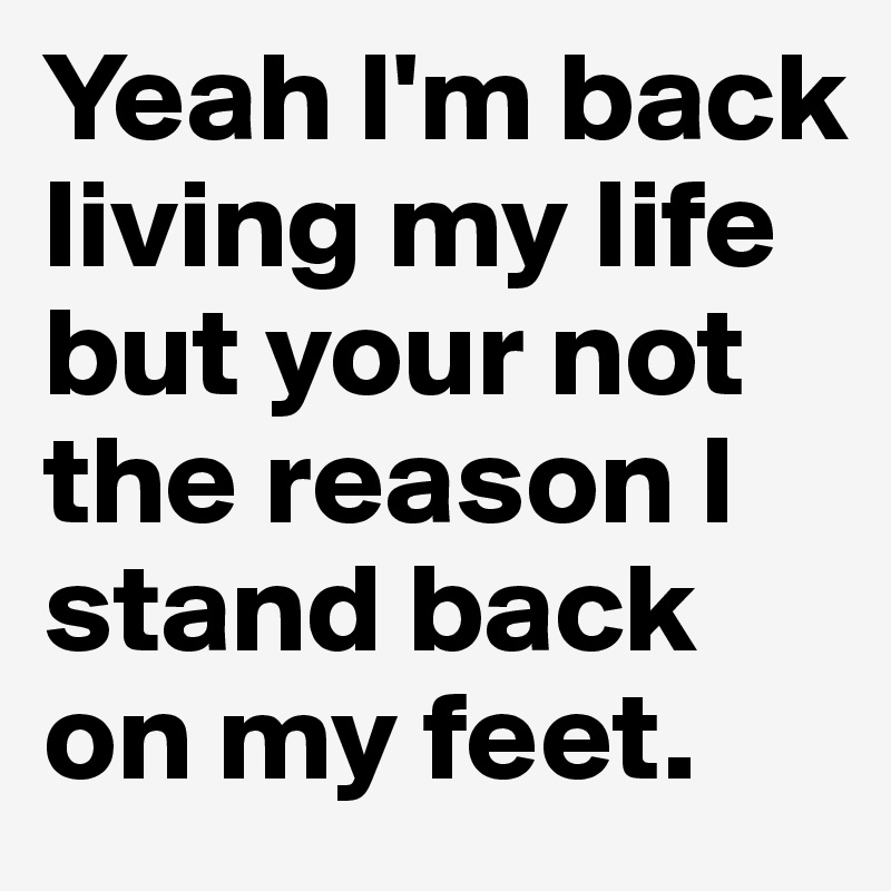 Yeah I'm back living my life but your not the reason I stand back on my feet.	