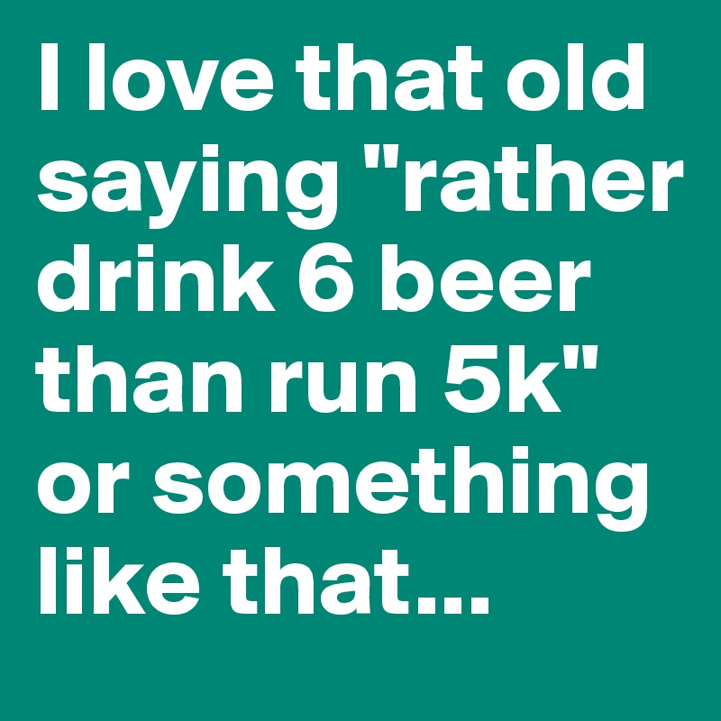 I love that old saying "rather drink 6 beer than run 5k" 
or something like that...