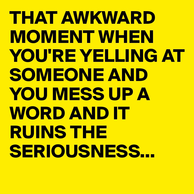 THAT AWKWARD MOMENT WHEN YOU'RE YELLING AT SOMEONE AND YOU MESS UP A WORD AND IT RUINS THE SERIOUSNESS...
