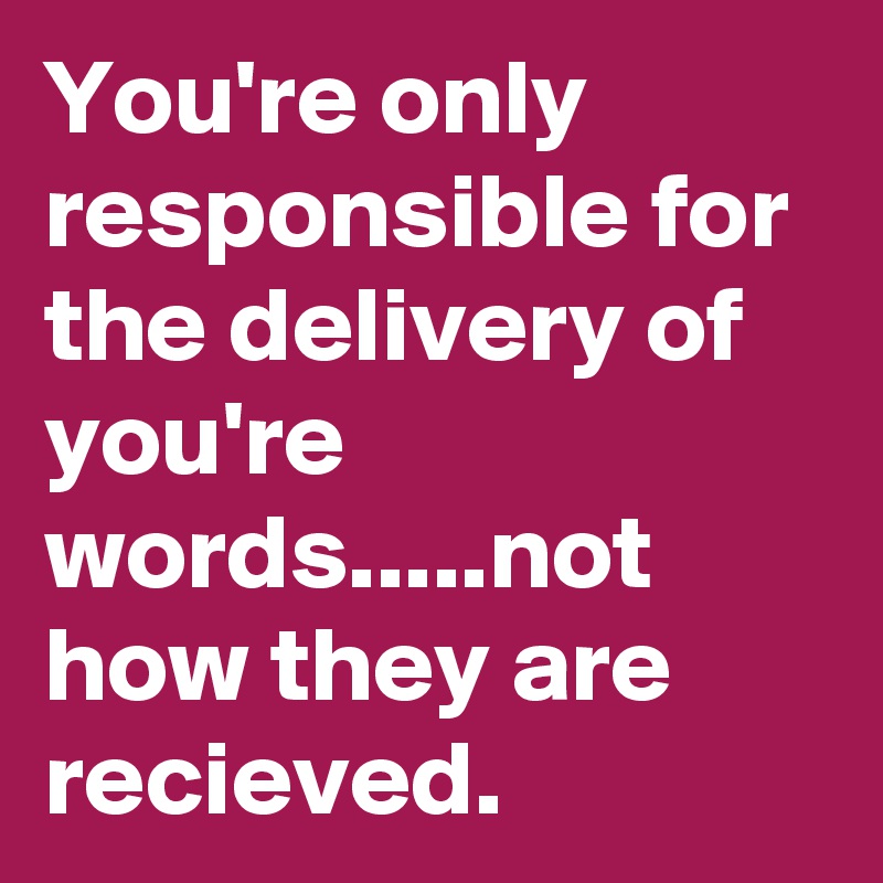 You're only responsible for the delivery of you're words.....not how they are recieved.