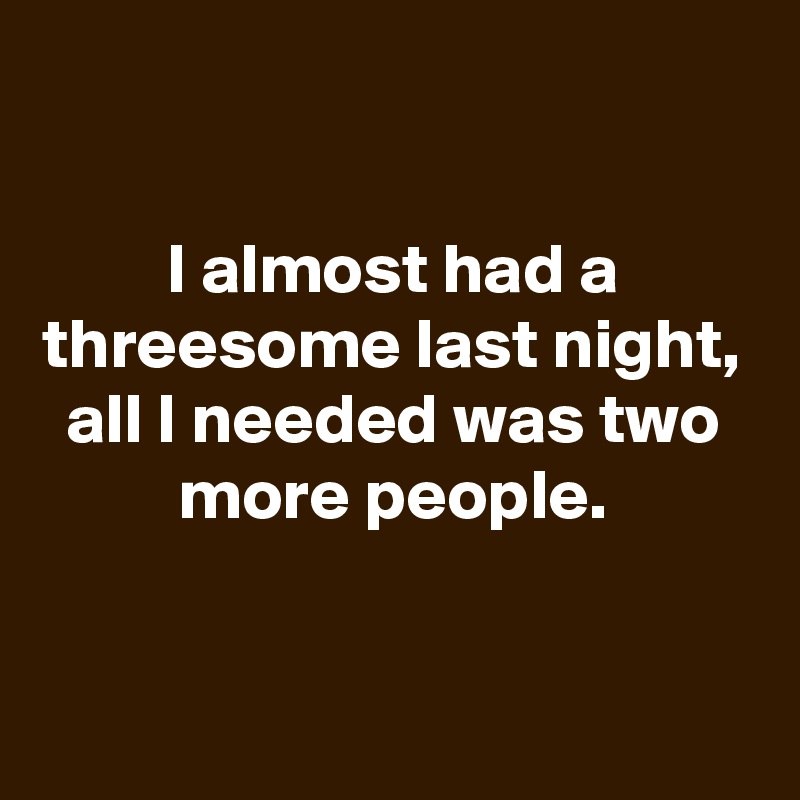 

I almost had a threesome last night, all I needed was two more people.


