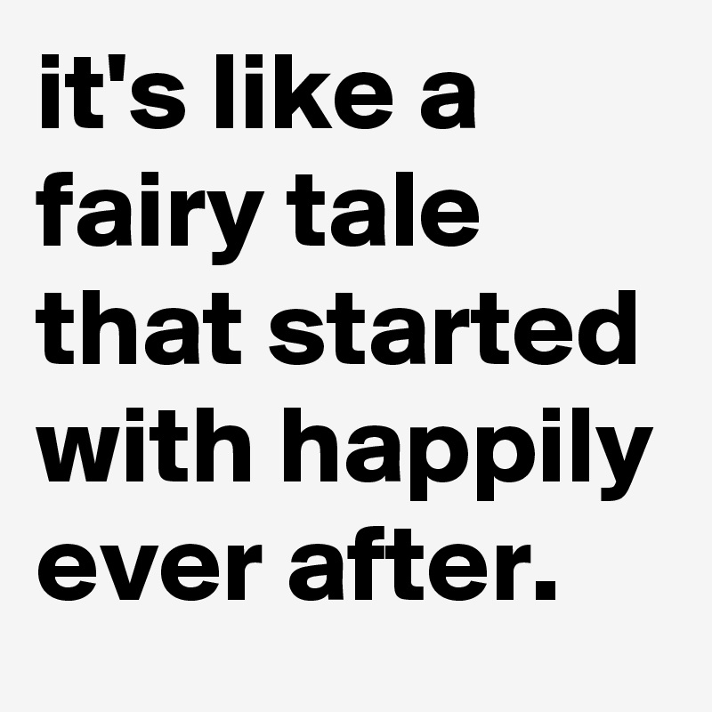 it's like a fairy tale that started with happily ever after.