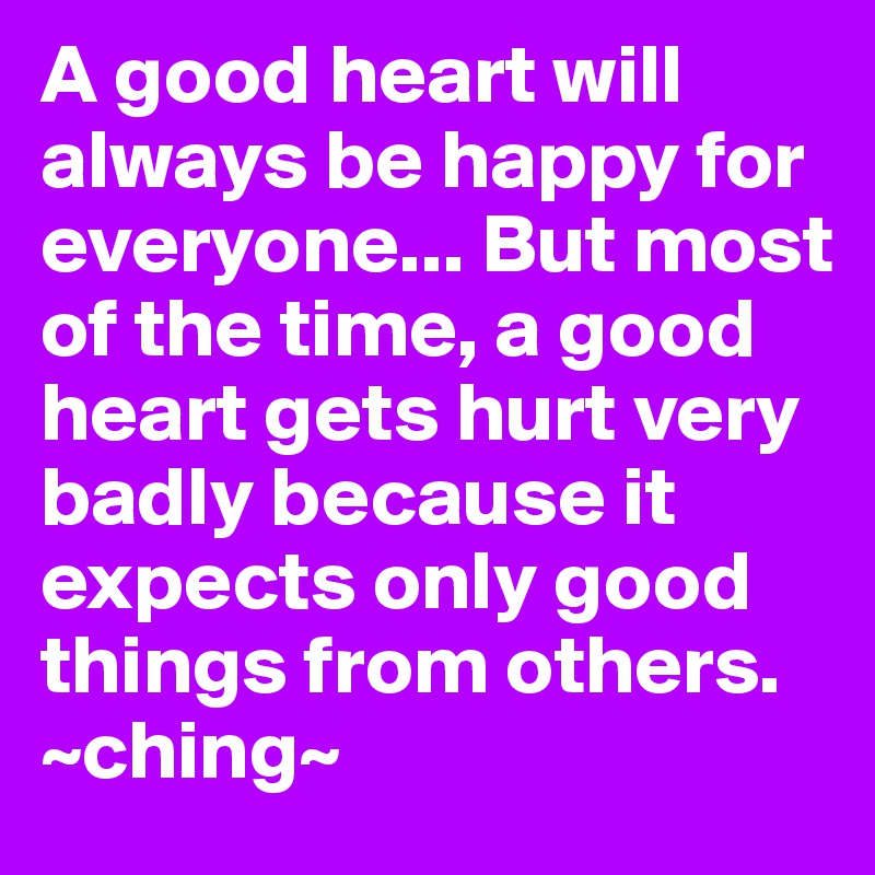 A good heart will always be happy for everyone... But most of the time, a good heart gets hurt very badly because it expects only good things from others. ~ching~