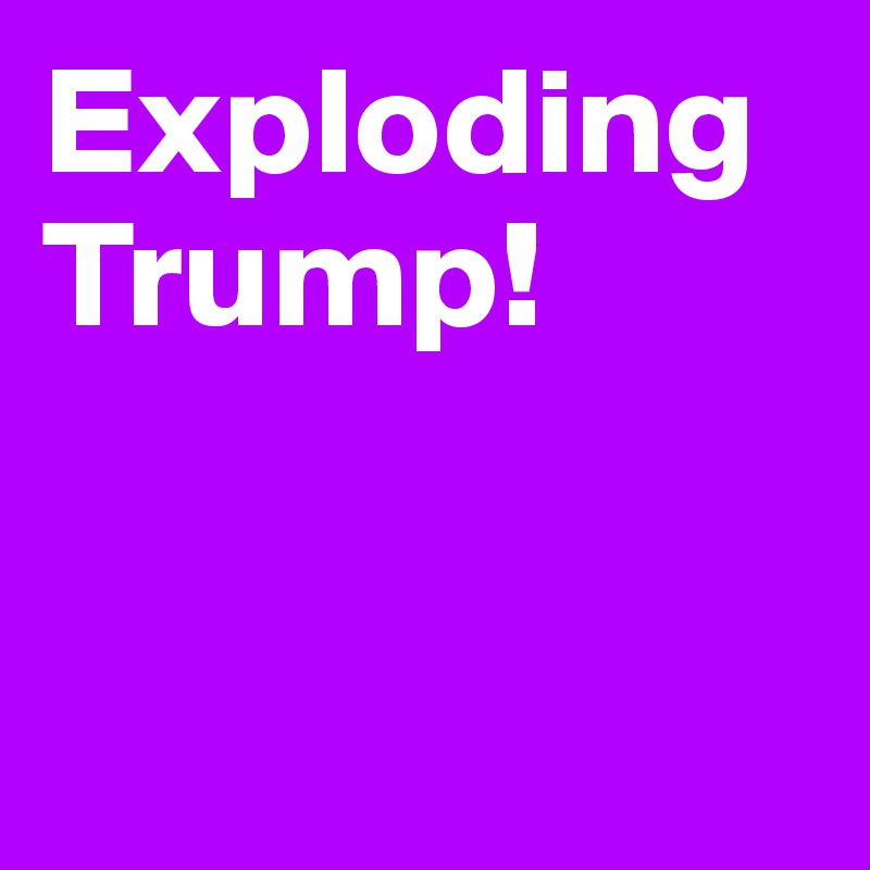 Exploding Trump! 


