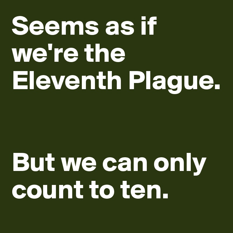 Seems as if we're the Eleventh Plague. 


But we can only count to ten. 