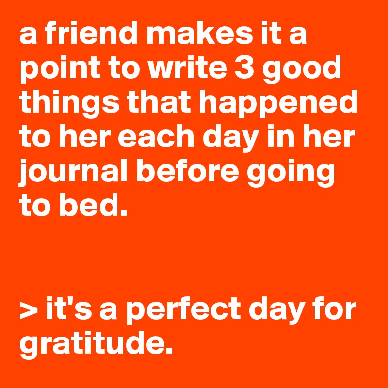 a friend makes it a point to write 3 good things that happened to her each day in her journal before going to bed.


> it's a perfect day for gratitude.