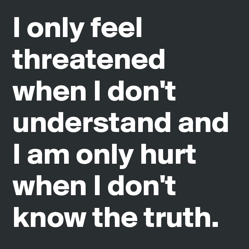 I only feel threatened when I don't understand and I am only hurt when I don't know the truth. 