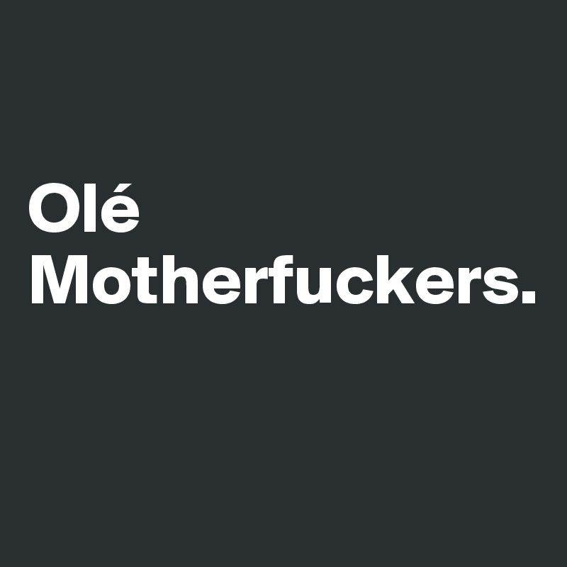 

Olé Motherfuckers.

