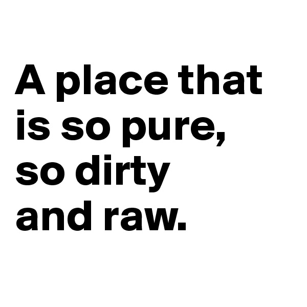 
A place that is so pure,
so dirty
and raw.
