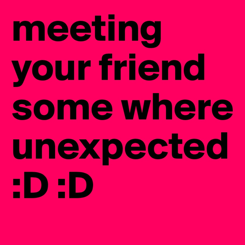 meeting your friend some where unexpected
:D :D