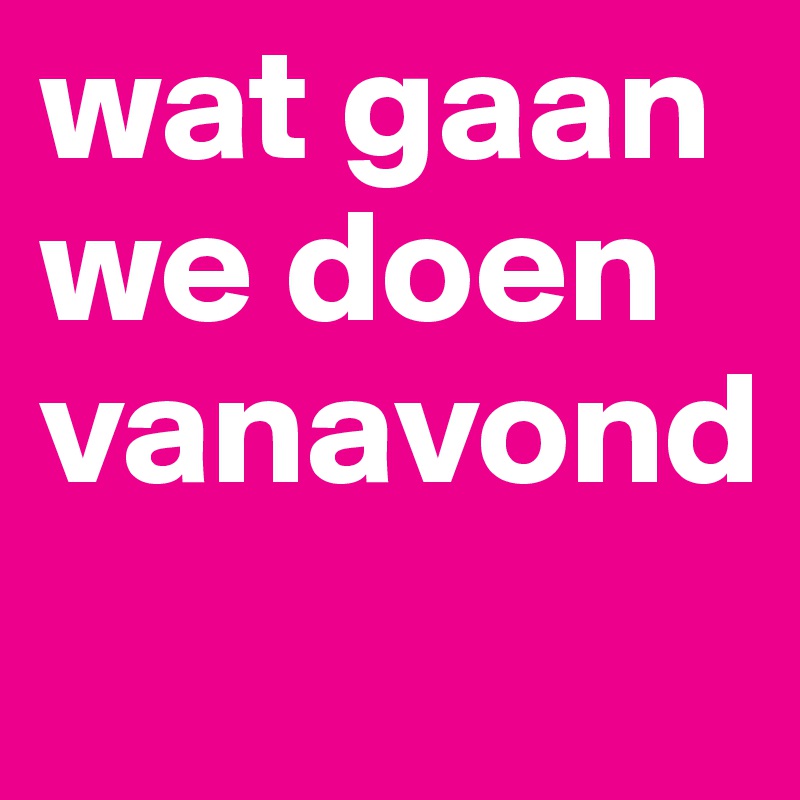 wat gaan we doen vanavond
