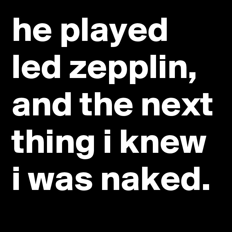 he played led zepplin, and the next thing i knew i was naked.