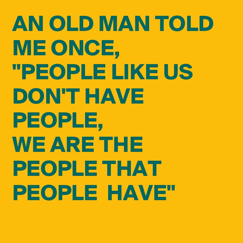 AN OLD MAN TOLD ME ONCE, 
"PEOPLE LIKE US DON'T HAVE PEOPLE, 
WE ARE THE PEOPLE THAT PEOPLE  HAVE"
 